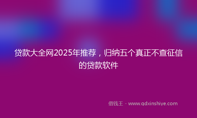 贷款大全网2025年推荐，归纳五个真正不查征信的贷款软件