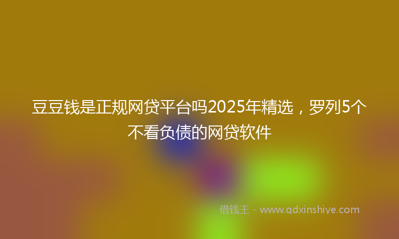豆豆钱是正规网贷平台吗2025年精选，罗列5个不看负债的网贷软件