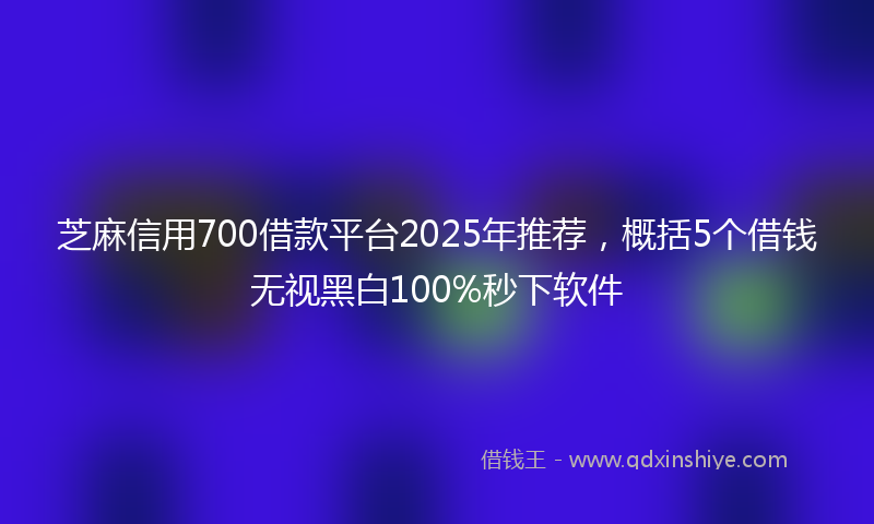 芝麻信用700借款平台2025年推荐，概括5个借钱无视黑白100%秒下软件