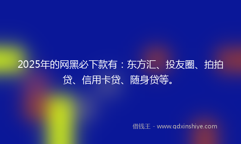 2025年的网黑必下款有：东方汇、投友圈、拍拍贷、信用卡贷、随身贷等。