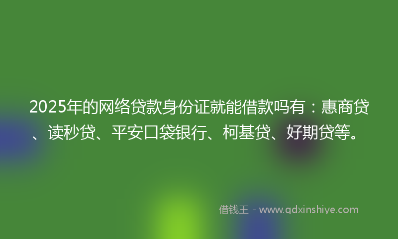 2025年的网络贷款身份证就能借款吗有：惠商贷、读秒贷、平安口袋银行、柯基贷、好期贷等。
