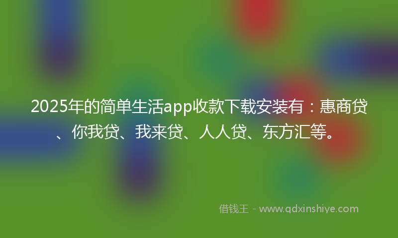 2025年的简单生活app收款下载安装有：惠商贷、你我贷、我来贷、人人贷、东方汇等。