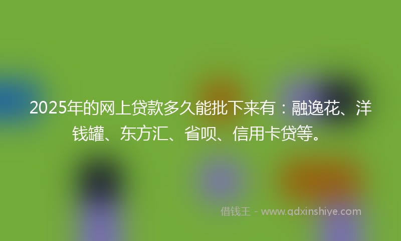 2025年的网上贷款多久能批下来有：融逸花、洋钱罐、东方汇、省呗、信用卡贷等。
