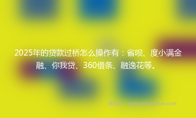 2025年的贷款过桥怎么操作有：省呗、度小满金融、你我贷、360借条、融逸花等。