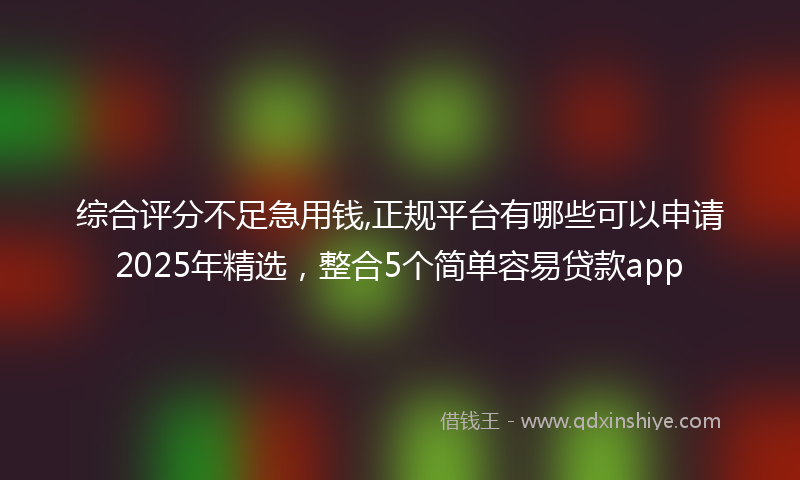 综合评分不足急用钱,正规平台有哪些可以申请2025年精选，整合5个简单容易贷款app