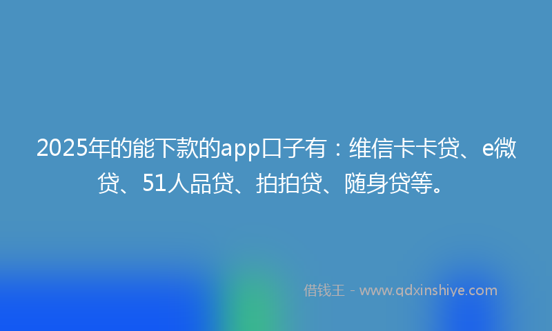 2025年的能下款的app口子有：维信卡卡贷、e微贷、51人品贷、拍拍贷、随身贷等。