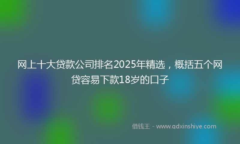 网上十大贷款公司排名2025年精选，概括五个网贷容易下款18岁的口子