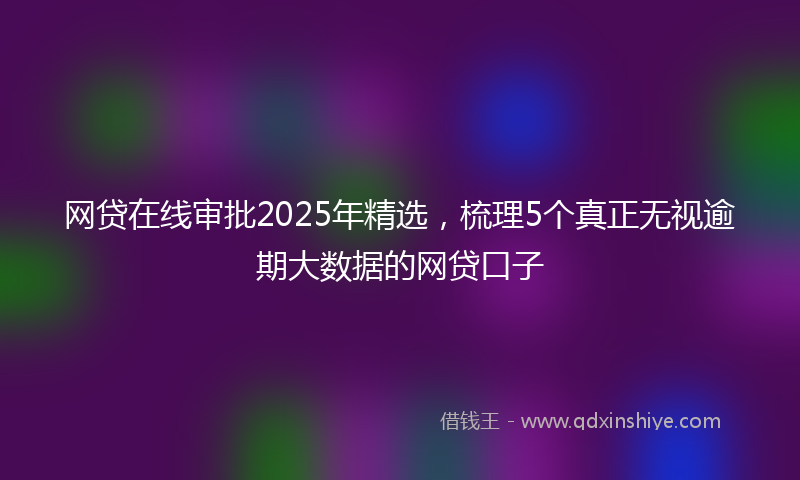 网贷在线审批2025年精选，梳理5个真正无视逾期大数据的网贷口子