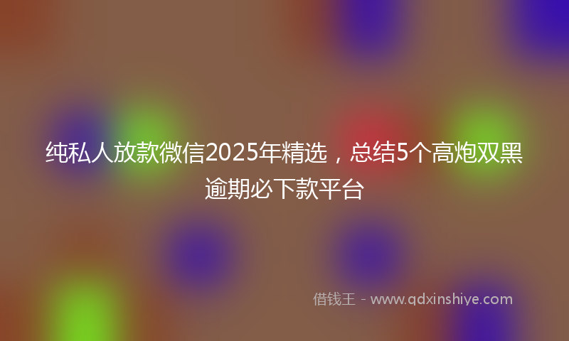 纯私人放款微信2025年精选，总结5个高炮双黑逾期必下款平台