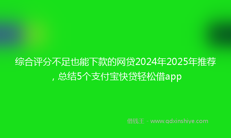 综合评分不足也能下款的网贷2024年2025年推荐，总结5个支付宝快贷轻松借app