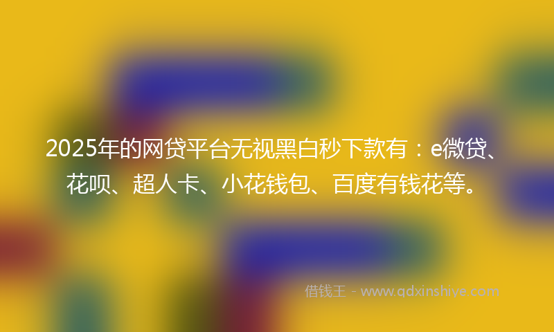 2025年的网贷平台无视黑白秒下款有：e微贷、花呗、超人卡、小花钱包、百度有钱花等。