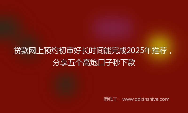 贷款网上预约初审好长时间能完成2025年推荐，分享五个高炮口子秒下款