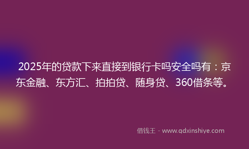 2025年的贷款下来直接到银行卡吗安全吗有：京东金融、东方汇、拍拍贷、随身贷、360借条等。
