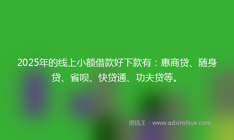2025年的线上小额借款好下款有：惠商贷、随身贷、省呗、快贷通、功夫贷等。
