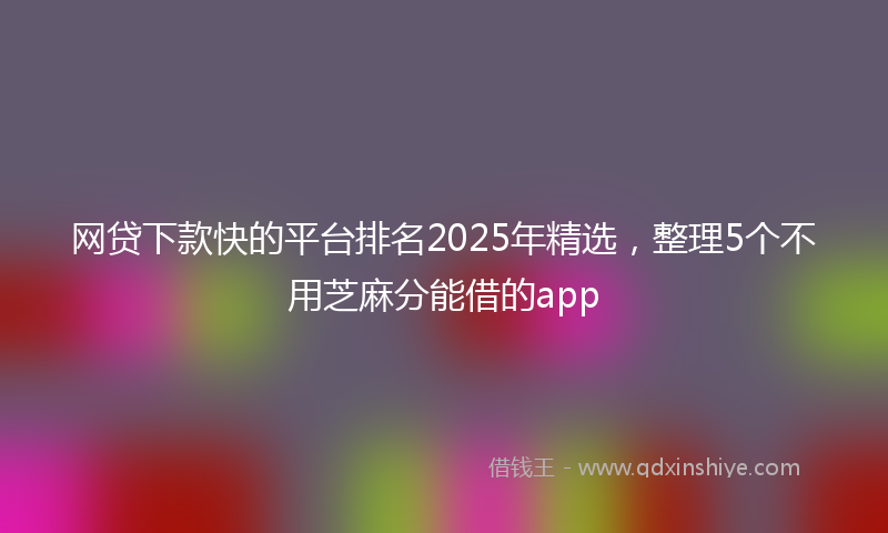 网贷下款快的平台排名2025年精选，整理5个不用芝麻分能借的app