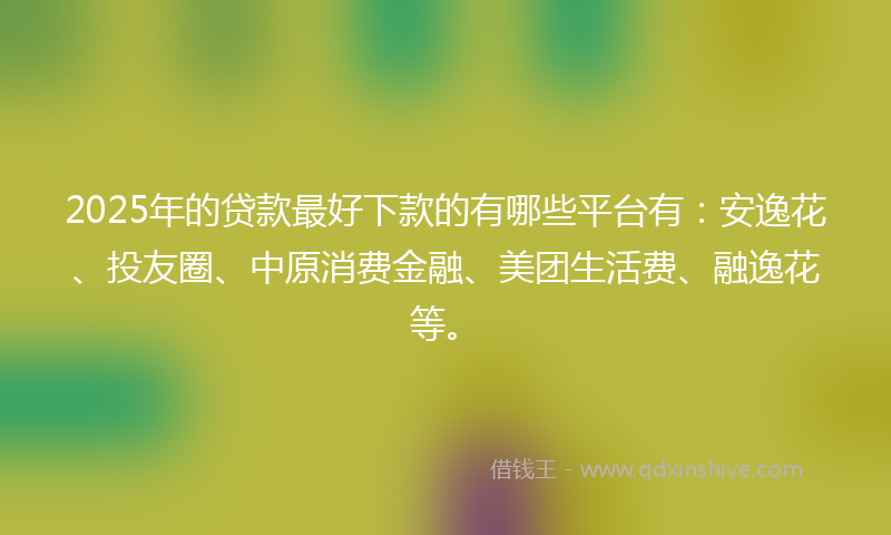 2025年的贷款最好下款的有哪些平台有：安逸花、投友圈、中原消费金融、美团生活费、融逸花等。