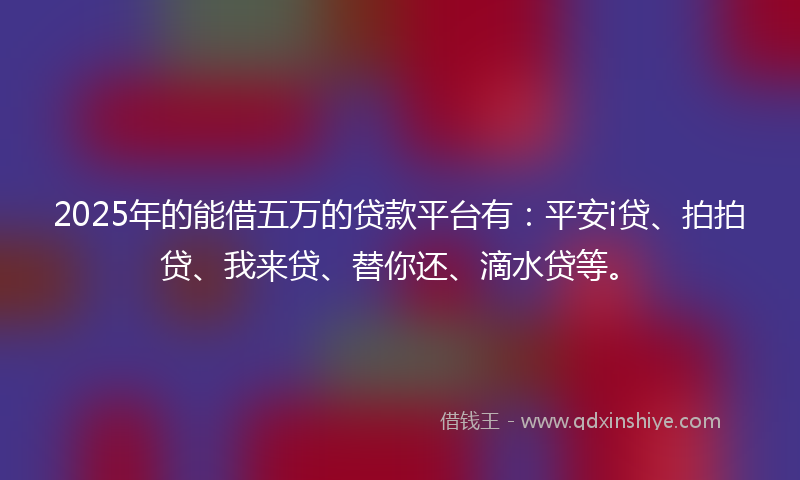 2025年的能借五万的贷款平台有：平安i贷、拍拍贷、我来贷、替你还、滴水贷等。