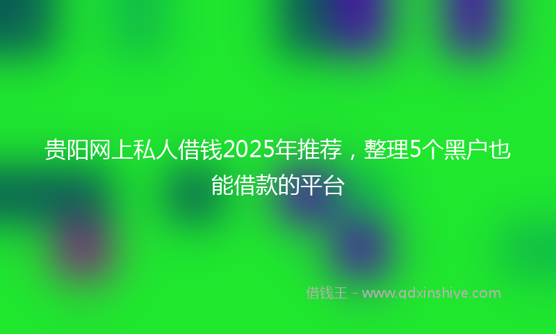 贵阳网上私人借钱2025年推荐，整理5个黑户也能借款的平台