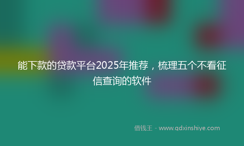能下款的贷款平台2025年推荐，梳理五个不看征信查询的软件