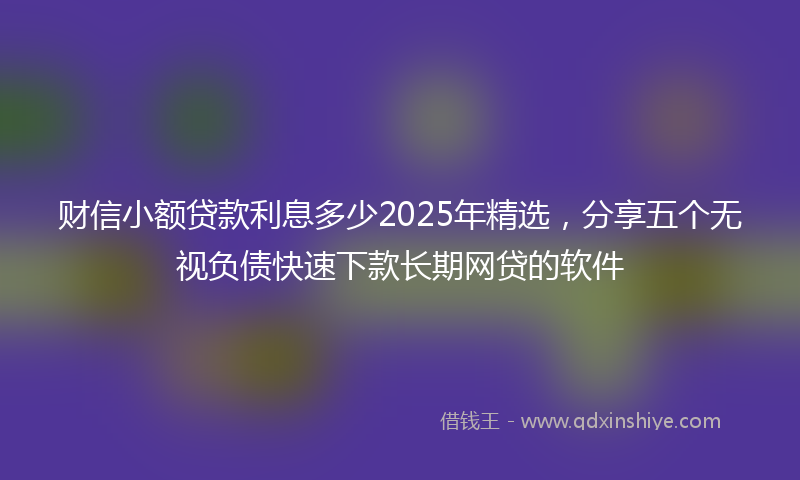 财信小额贷款利息多少2025年精选，分享五个无视负债快速下款长期网贷的软件