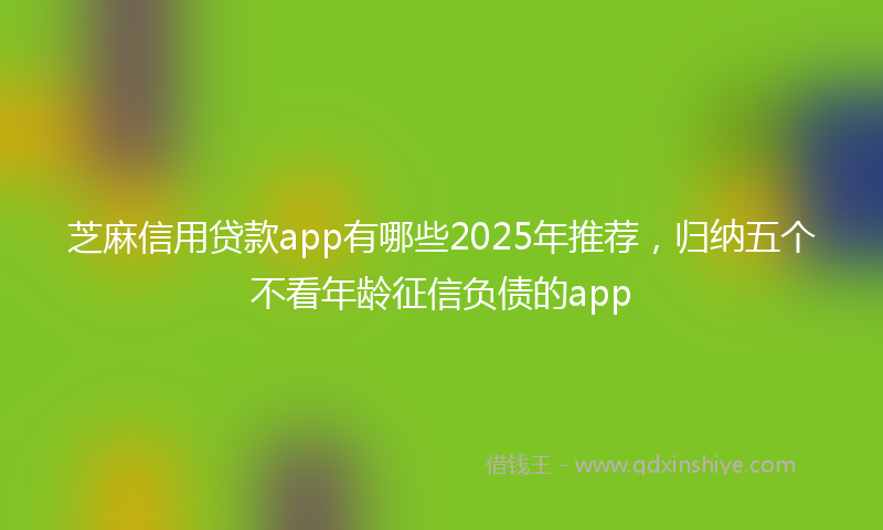芝麻信用贷款app有哪些2025年推荐，归纳五个不看年龄征信负债的app