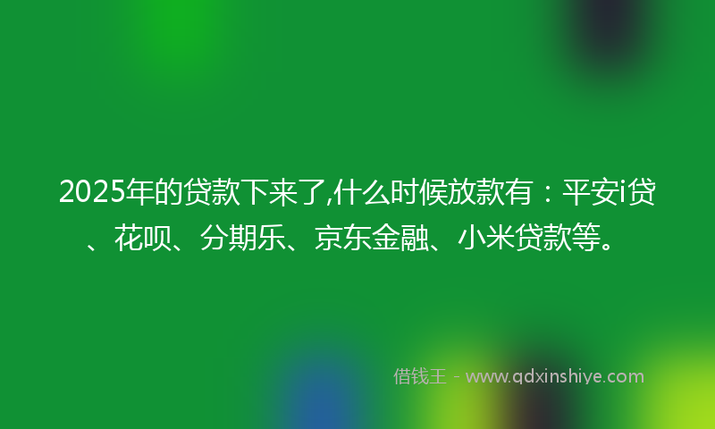 2025年的贷款下来了,什么时候放款有：平安i贷、花呗、分期乐、京东金融、小米贷款等。