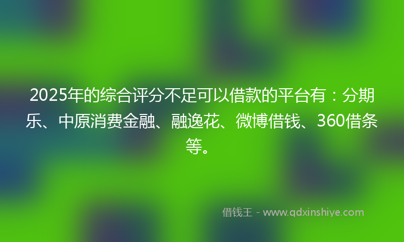 2025年的综合评分不足可以借款的平台有：分期乐、中原消费金融、融逸花、微博借钱、360借条等。