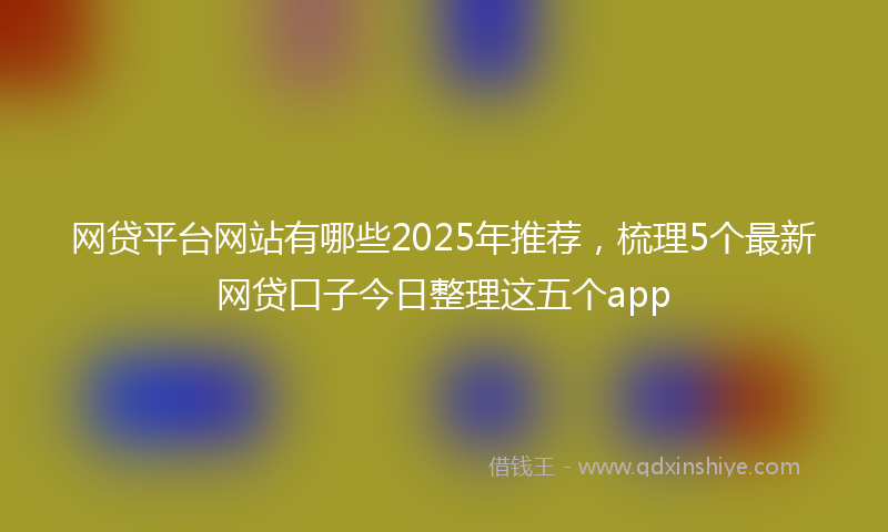 网贷平台网站有哪些2025年推荐，梳理5个最新网贷口子今日整理这五个app