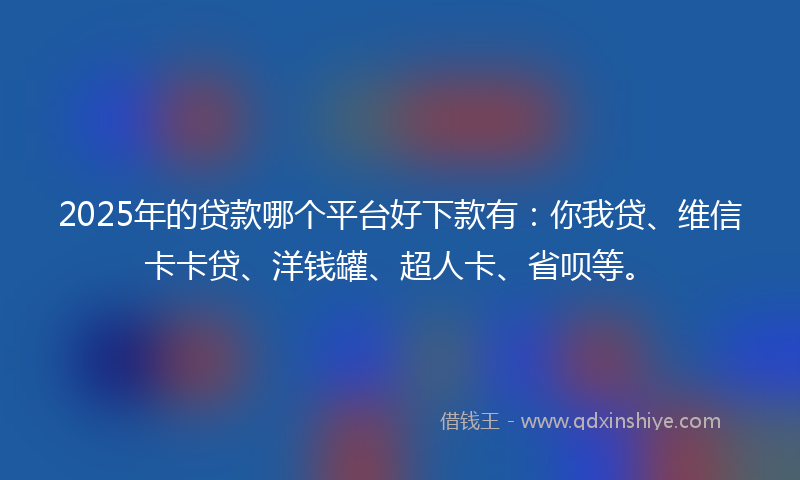 2025年的贷款哪个平台好下款有：你我贷、维信卡卡贷、洋钱罐、超人卡、省呗等。