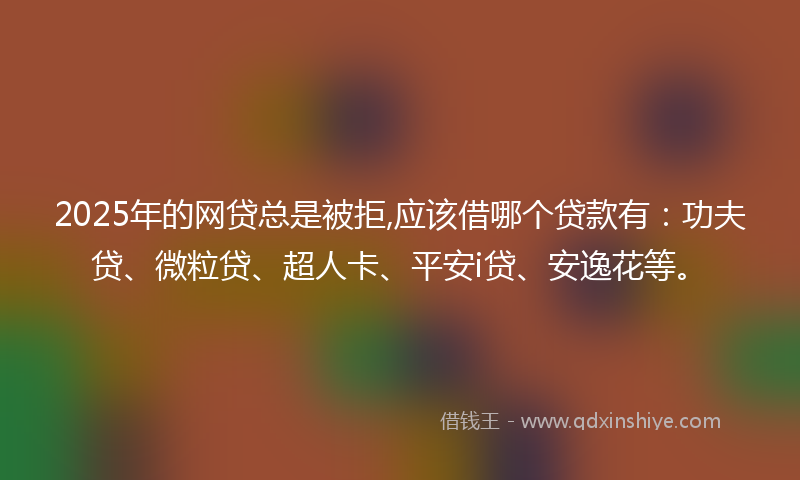 2025年的网贷总是被拒,应该借哪个贷款有：功夫贷、微粒贷、超人卡、平安i贷、安逸花等。