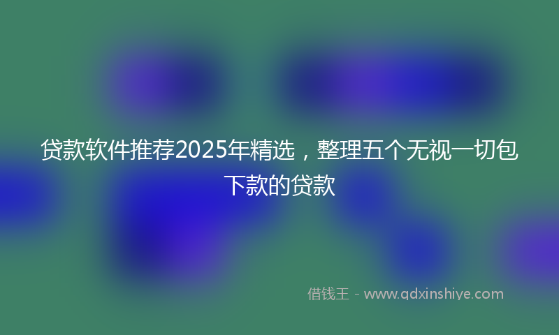 贷款软件推荐2025年精选，整理五个无视一切包下款的贷款