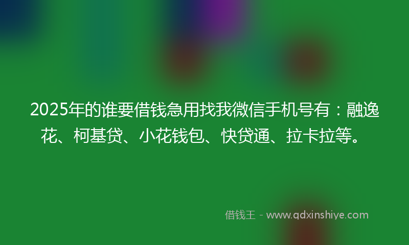 2025年的谁要借钱急用找我微信手机号有：融逸花、柯基贷、小花钱包、快贷通、拉卡拉等。