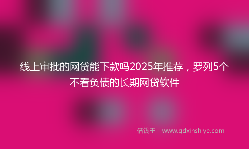 线上审批的网贷能下款吗2025年推荐，罗列5个不看负债的长期网贷软件
