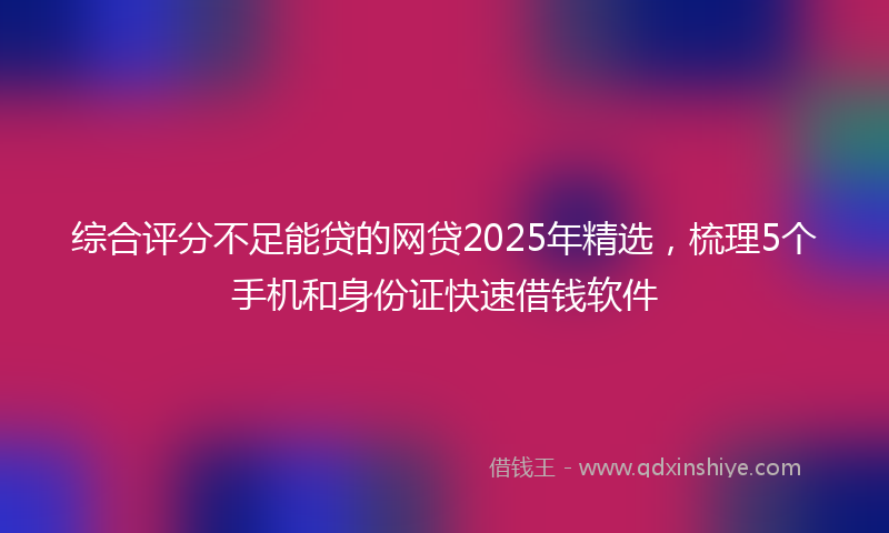 综合评分不足能贷的网贷2025年精选，梳理5个手机和身份证快速借钱软件