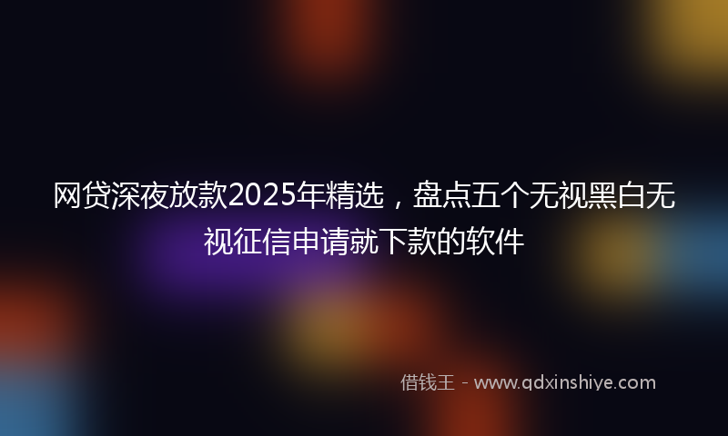 网贷深夜放款2025年精选，盘点五个无视黑白无视征信申请就下款的软件