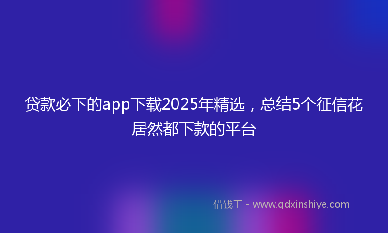 贷款必下的app下载2025年精选，总结5个征信花居然都下款的平台
