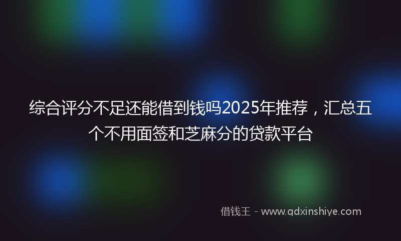 综合评分不足还能借到钱吗2025年推荐，汇总五个不用面签和芝麻分的贷款平台