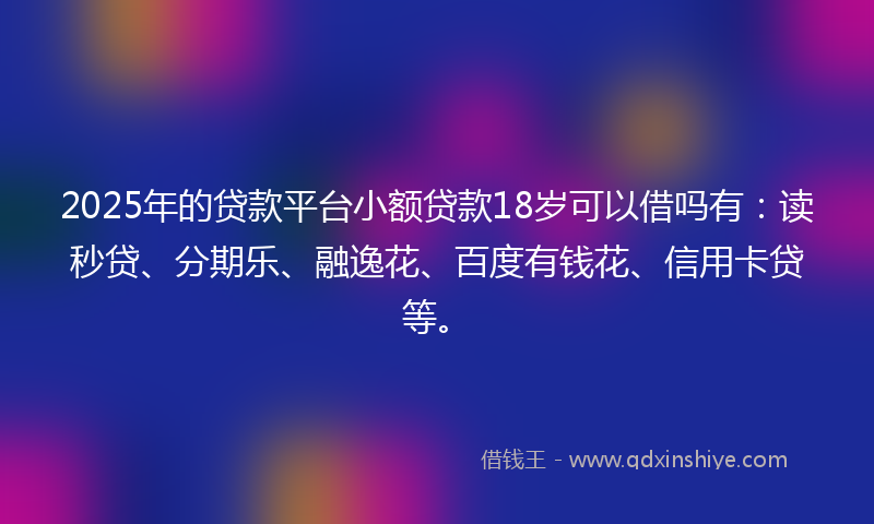 2025年的贷款平台小额贷款18岁可以借吗有：读秒贷、分期乐、融逸花、百度有钱花、信用卡贷等。
