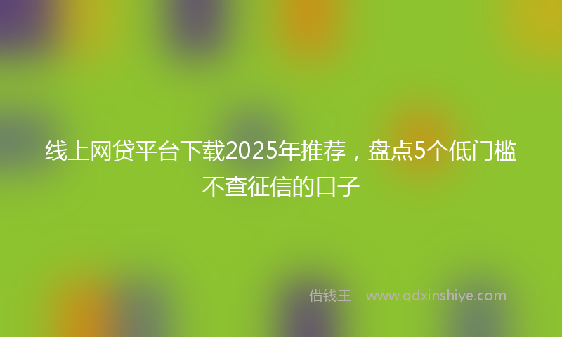 线上网贷平台下载2025年推荐，盘点5个低门槛不查征信的口子
