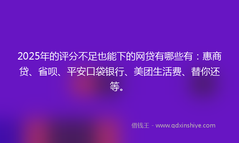 2025年的评分不足也能下的网贷有哪些有：惠商贷、省呗、平安口袋银行、美团生活费、替你还等。