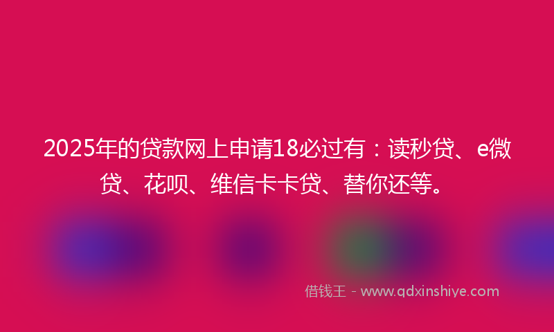 2025年的贷款网上申请18必过有：读秒贷、e微贷、花呗、维信卡卡贷、替你还等。