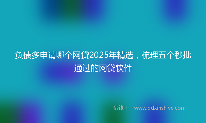 负债多申请哪个网贷2025年精选，梳理五个秒批通过的网贷软件