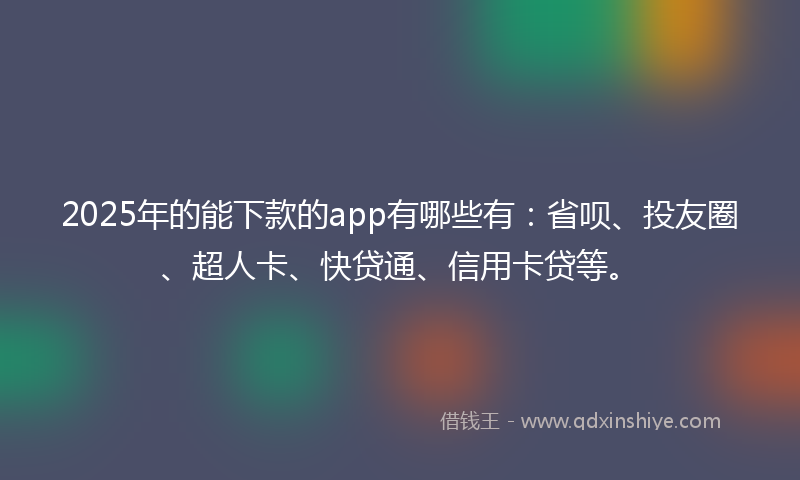 2025年的能下款的app有哪些有：省呗、投友圈、超人卡、快贷通、信用卡贷等。