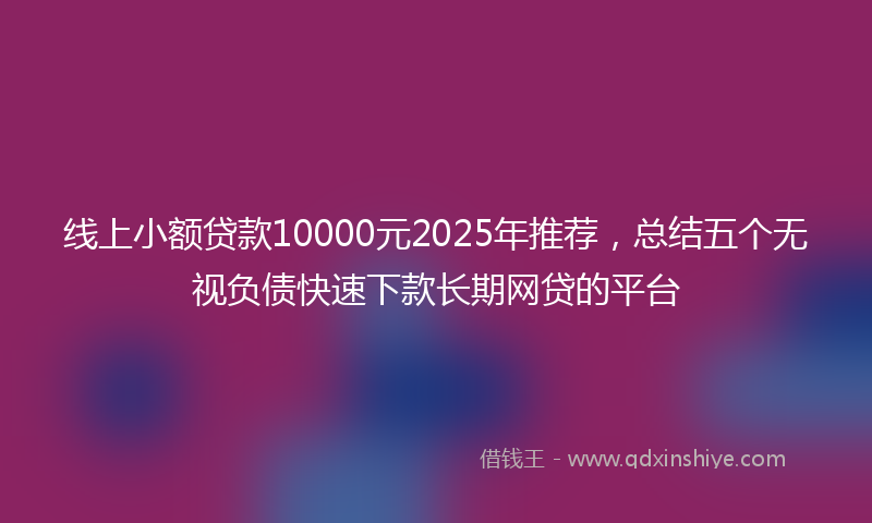 线上小额贷款10000元2025年推荐，总结五个无视负债快速下款长期网贷的平台