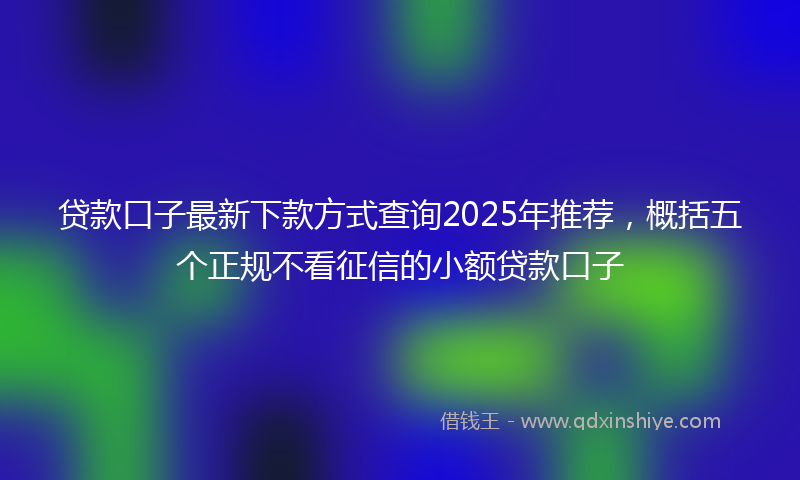 贷款口子最新下款方式查询2025年推荐，概括五个正规不看征信的小额贷款口子