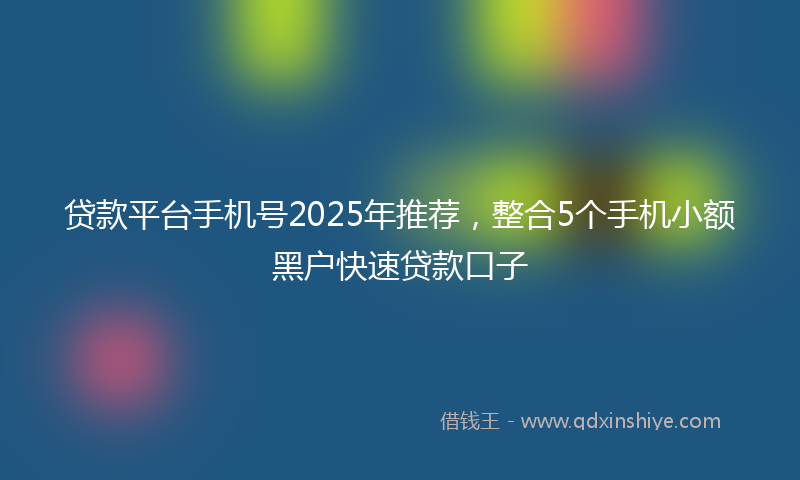 贷款平台手机号2025年推荐，整合5个手机小额黑户快速贷款口子