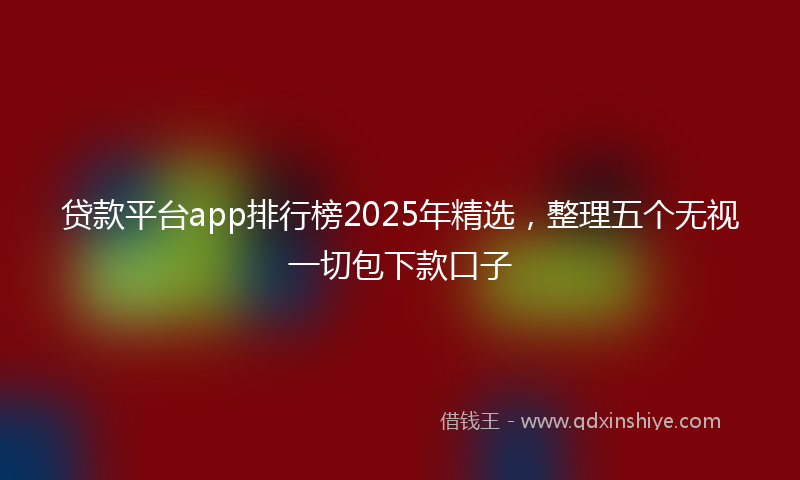 贷款平台app排行榜2025年精选，整理五个无视一切包下款口子