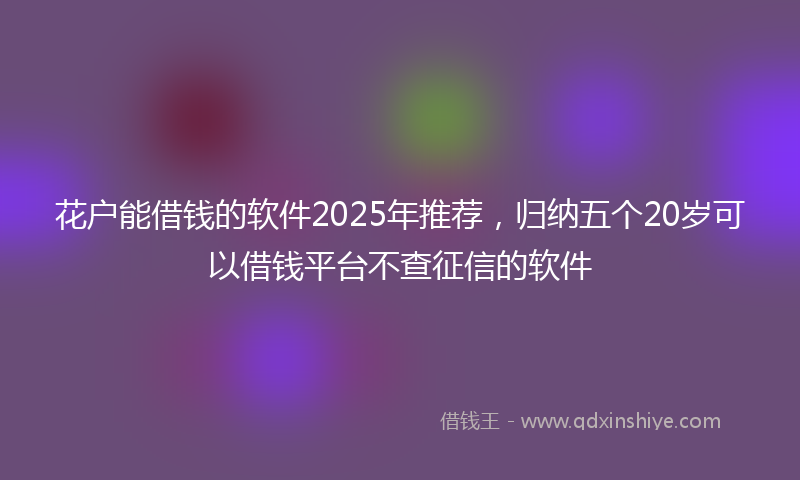 花户能借钱的软件2025年推荐，归纳五个20岁可以借钱平台不查征信的软件