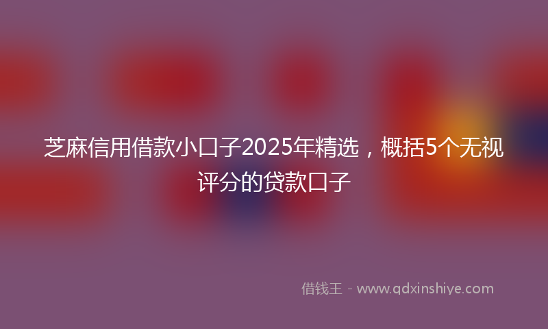 芝麻信用借款小口子2025年精选，概括5个无视评分的贷款口子