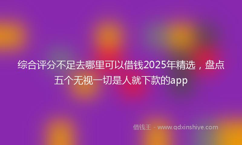 综合评分不足去哪里可以借钱2025年精选，盘点五个无视一切是人就下款的app